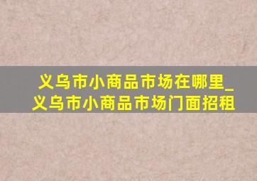 义乌市小商品市场在哪里_义乌市小商品市场门面招租