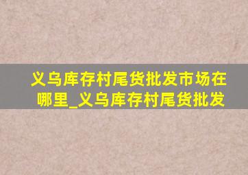 义乌库存村尾货批发市场在哪里_义乌库存村尾货批发