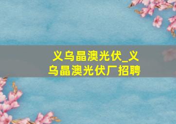 义乌晶澳光伏_义乌晶澳光伏厂招聘