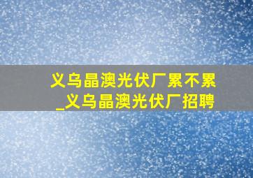 义乌晶澳光伏厂累不累_义乌晶澳光伏厂招聘