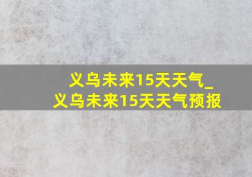 义乌未来15天天气_义乌未来15天天气预报