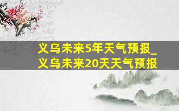 义乌未来5年天气预报_义乌未来20天天气预报