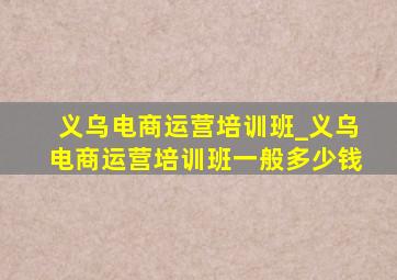 义乌电商运营培训班_义乌电商运营培训班一般多少钱