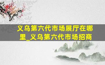 义乌第六代市场展厅在哪里_义乌第六代市场招商