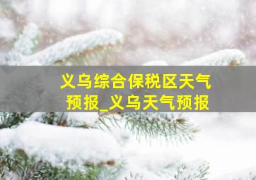 义乌综合保税区天气预报_义乌天气预报