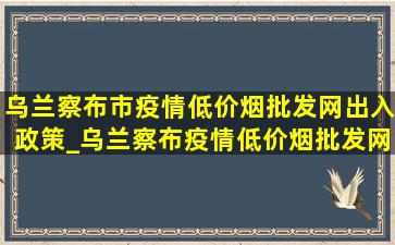 乌兰察布市疫情(低价烟批发网)出入政策_乌兰察布疫情(低价烟批发网)规定