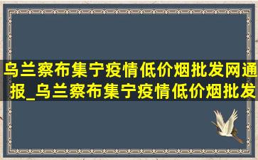 乌兰察布集宁疫情(低价烟批发网)通报_乌兰察布集宁疫情(低价烟批发网)通告