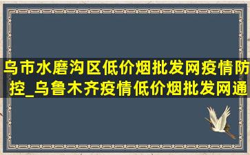 乌市水磨沟区(低价烟批发网)疫情防控_乌鲁木齐疫情(低价烟批发网)通知水磨沟区