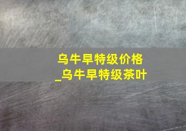 乌牛早特级价格_乌牛早特级茶叶