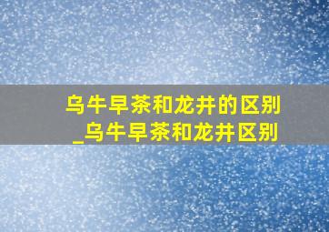 乌牛早茶和龙井的区别_乌牛早茶和龙井区别