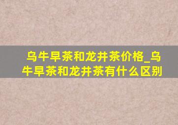 乌牛早茶和龙井茶价格_乌牛早茶和龙井茶有什么区别