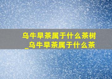 乌牛早茶属于什么茶树_乌牛早茶属于什么茶