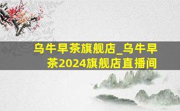 乌牛早茶旗舰店_乌牛早茶2024旗舰店直播间