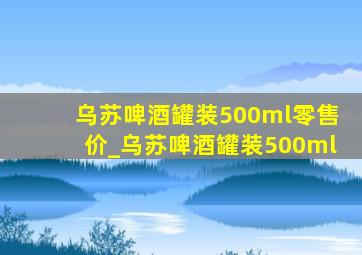 乌苏啤酒罐装500ml零售价_乌苏啤酒罐装500ml