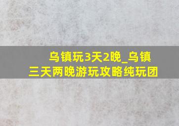 乌镇玩3天2晚_乌镇三天两晚游玩攻略纯玩团