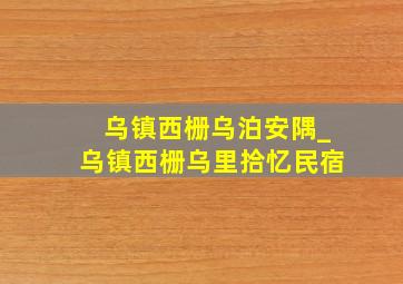 乌镇西栅乌泊安隅_乌镇西栅乌里拾忆民宿