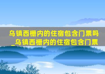 乌镇西栅内的住宿包含门票吗_乌镇西栅内的住宿包含门票