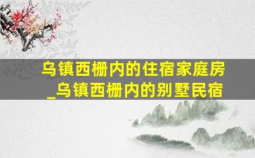 乌镇西栅内的住宿家庭房_乌镇西栅内的别墅民宿