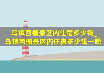 乌镇西栅景区内住宿多少钱_乌镇西栅景区内住宿多少钱一晚