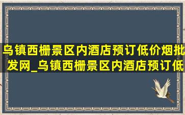 乌镇西栅景区内酒店预订(低价烟批发网)_乌镇西栅景区内酒店预订(低价烟批发网)直播