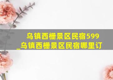 乌镇西栅景区民宿599_乌镇西栅景区民宿哪里订