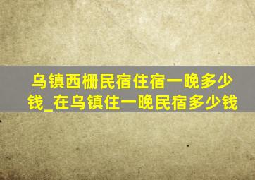 乌镇西栅民宿住宿一晚多少钱_在乌镇住一晚民宿多少钱