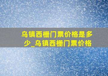 乌镇西栅门票价格是多少_乌镇西栅门票价格