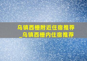 乌镇西栅附近住宿推荐_乌镇西栅内住宿推荐