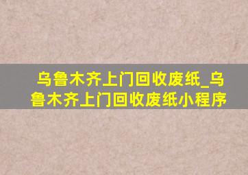 乌鲁木齐上门回收废纸_乌鲁木齐上门回收废纸小程序