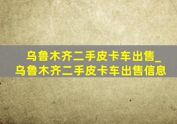 乌鲁木齐二手皮卡车出售_乌鲁木齐二手皮卡车出售信息