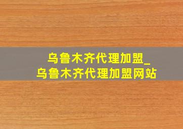 乌鲁木齐代理加盟_乌鲁木齐代理加盟网站