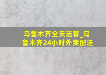 乌鲁木齐全天送餐_乌鲁木齐24小时外卖配送