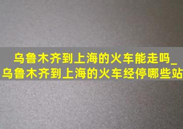 乌鲁木齐到上海的火车能走吗_乌鲁木齐到上海的火车经停哪些站