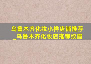 乌鲁木齐化妆小样店铺推荐_乌鲁木齐化妆店推荐纹眉