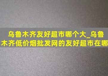 乌鲁木齐友好超市哪个大_乌鲁木齐(低价烟批发网)的友好超市在哪