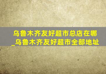 乌鲁木齐友好超市总店在哪_乌鲁木齐友好超市全部地址