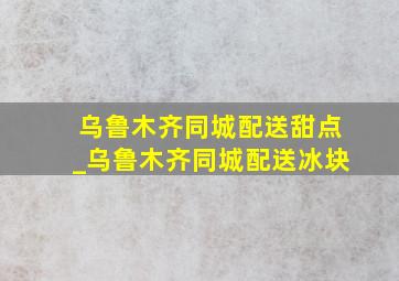 乌鲁木齐同城配送甜点_乌鲁木齐同城配送冰块