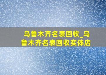 乌鲁木齐名表回收_乌鲁木齐名表回收实体店