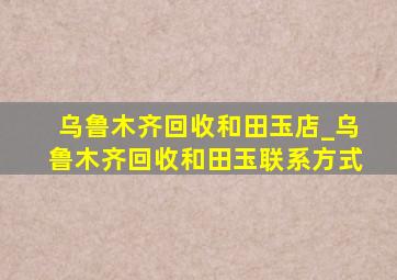 乌鲁木齐回收和田玉店_乌鲁木齐回收和田玉联系方式