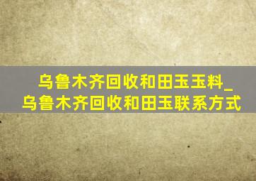 乌鲁木齐回收和田玉玉料_乌鲁木齐回收和田玉联系方式