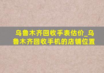 乌鲁木齐回收手表估价_乌鲁木齐回收手机的店铺位置