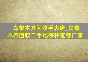 乌鲁木齐回收手表店_乌鲁木齐回收二手地磅秤推荐厂家