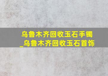 乌鲁木齐回收玉石手镯_乌鲁木齐回收玉石首饰