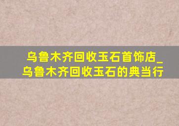 乌鲁木齐回收玉石首饰店_乌鲁木齐回收玉石的典当行