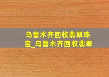 乌鲁木齐回收翡翠珠宝_乌鲁木齐回收翡翠