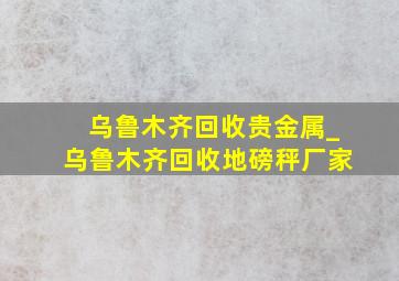 乌鲁木齐回收贵金属_乌鲁木齐回收地磅秤厂家