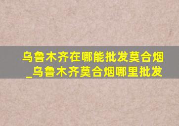 乌鲁木齐在哪能批发莫合烟_乌鲁木齐莫合烟哪里批发