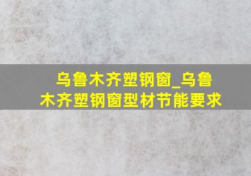 乌鲁木齐塑钢窗_乌鲁木齐塑钢窗型材节能要求