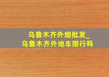 乌鲁木齐外烟批发_乌鲁木齐外地车限行吗