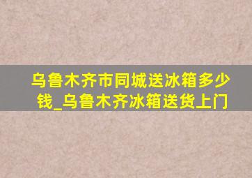 乌鲁木齐市同城送冰箱多少钱_乌鲁木齐冰箱送货上门